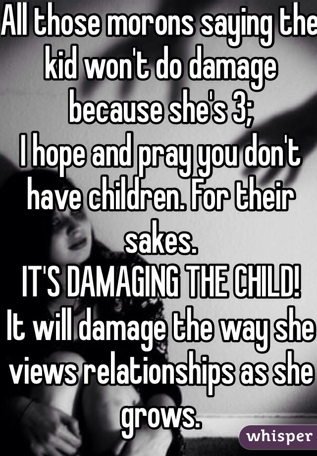 All those morons saying the kid won't do damage because she's 3;
I hope and pray you don't have children. For their sakes.
IT'S DAMAGING THE CHILD!
It will damage the way she views relationships as she grows.
It will damage her relationship with her dad. It's down right cruel. And it's abuse. 
