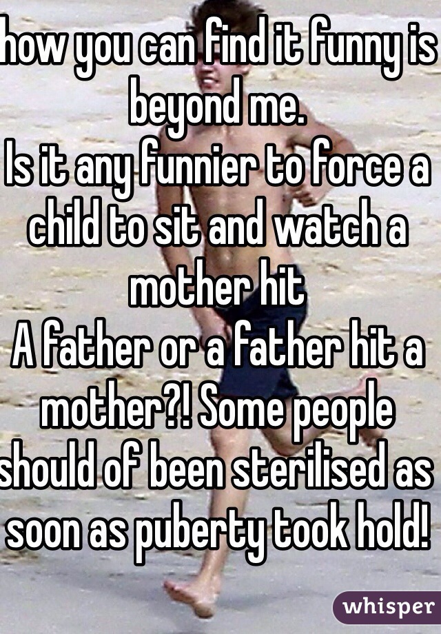 how you can find it funny is beyond me. 
Is it any funnier to force a child to sit and watch a mother hit
A father or a father hit a mother?! Some people should of been sterilised as soon as puberty took hold! 