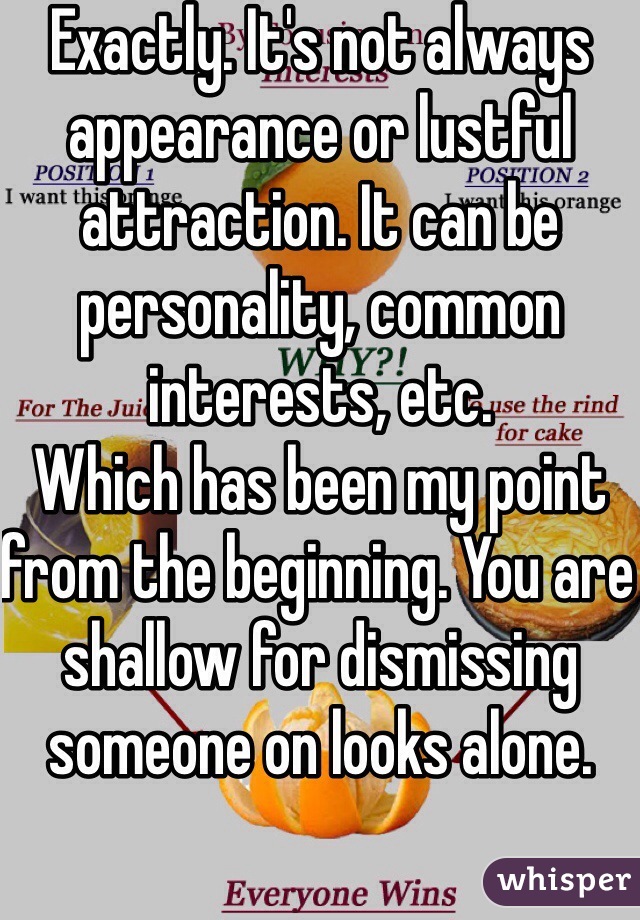 Exactly. It's not always appearance or lustful attraction. It can be personality, common interests, etc.
Which has been my point from the beginning. You are shallow for dismissing someone on looks alone.