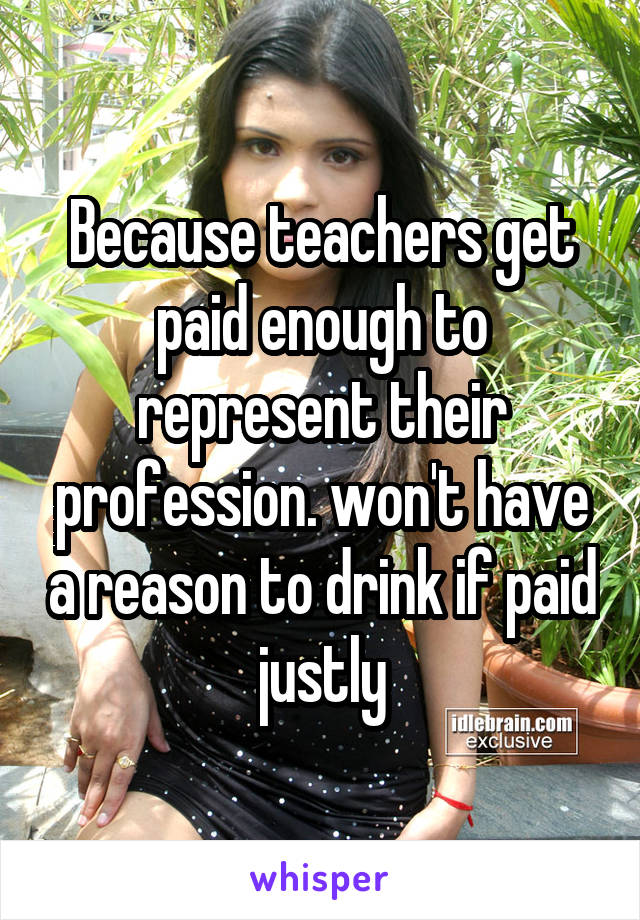 Because teachers get paid enough to represent their profession. won't have a reason to drink if paid justly