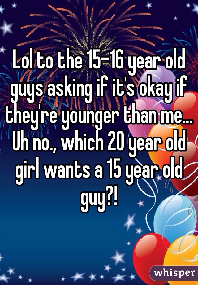 Lol To The 15 16 Year Old Guys Asking If Its Okay If Theyre Younger Than Me Uh No Which