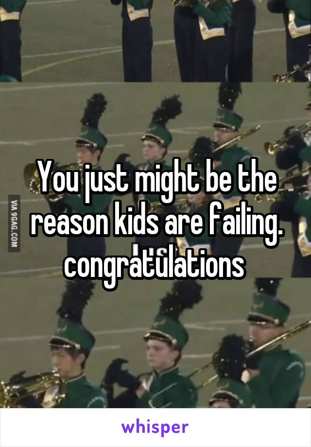You just might be the reason kids are failing. congratulations 
