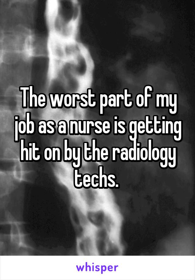 The worst part of my job as a nurse is getting hit on by the radiology techs. 