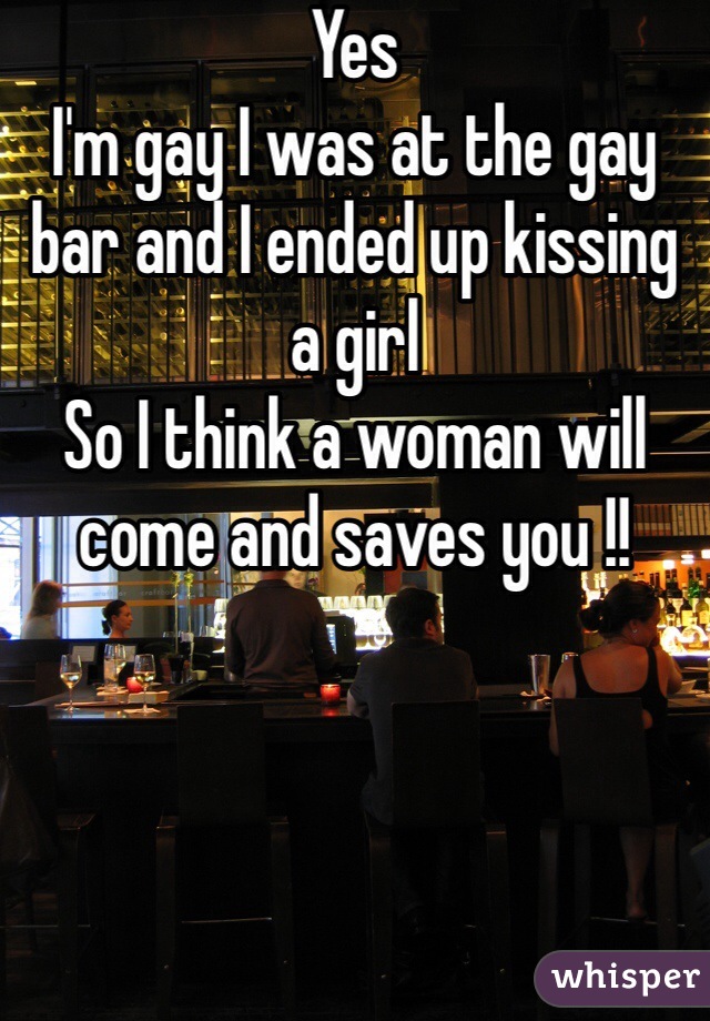 Yes
I'm gay I was at the gay bar and I ended up kissing a girl 
So I think a woman will come and saves you !!