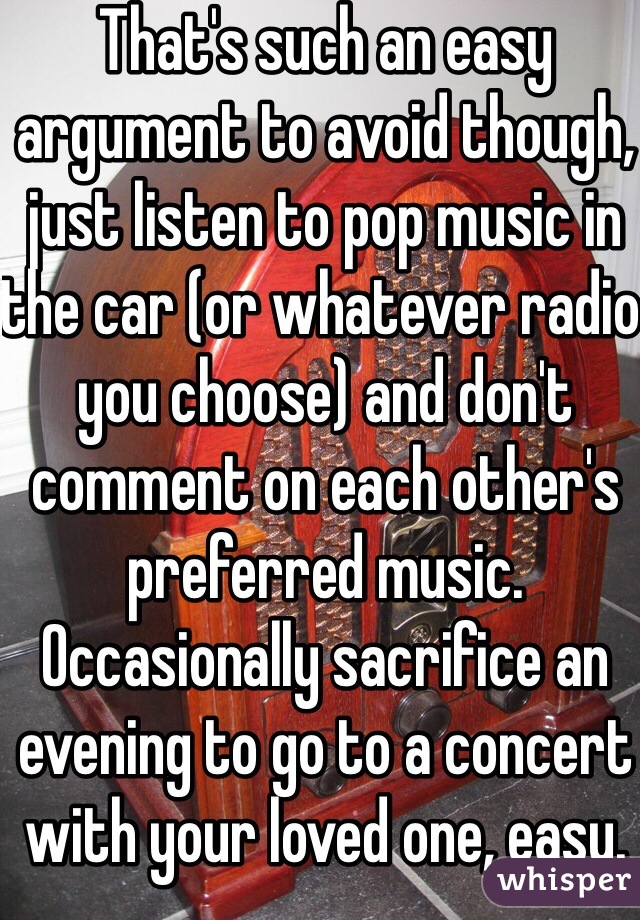 That's such an easy argument to avoid though, just listen to pop music in the car (or whatever radio you choose) and don't comment on each other's preferred music. Occasionally sacrifice an evening to go to a concert with your loved one, easy. 