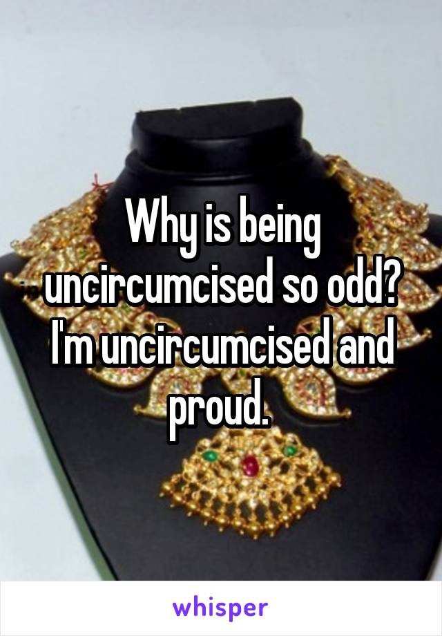 Why is being uncircumcised so odd? I'm uncircumcised and proud. 