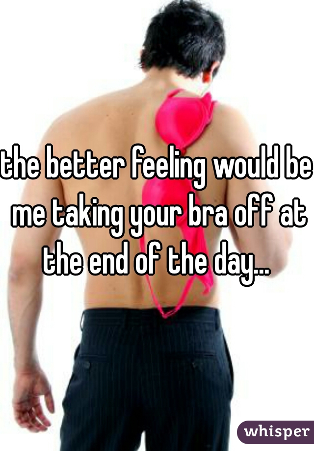 the better feeling would be me taking your bra off at the end of the day... 
