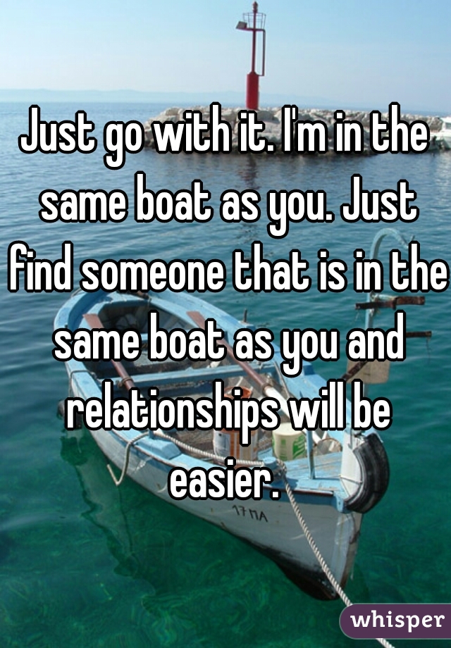 Just go with it. I'm in the same boat as you. Just find someone that is in the same boat as you and relationships will be easier. 