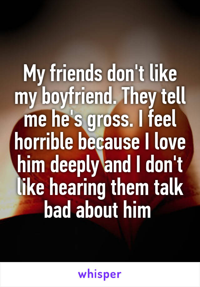 My friends don't like my boyfriend. They tell me he's gross. I feel horrible because I love him deeply and I don't like hearing them talk bad about him 