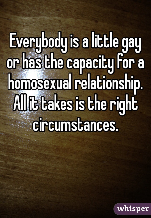 Everybody is a little gay or has the capacity for a homosexual relationship. All it takes is the right circumstances. 