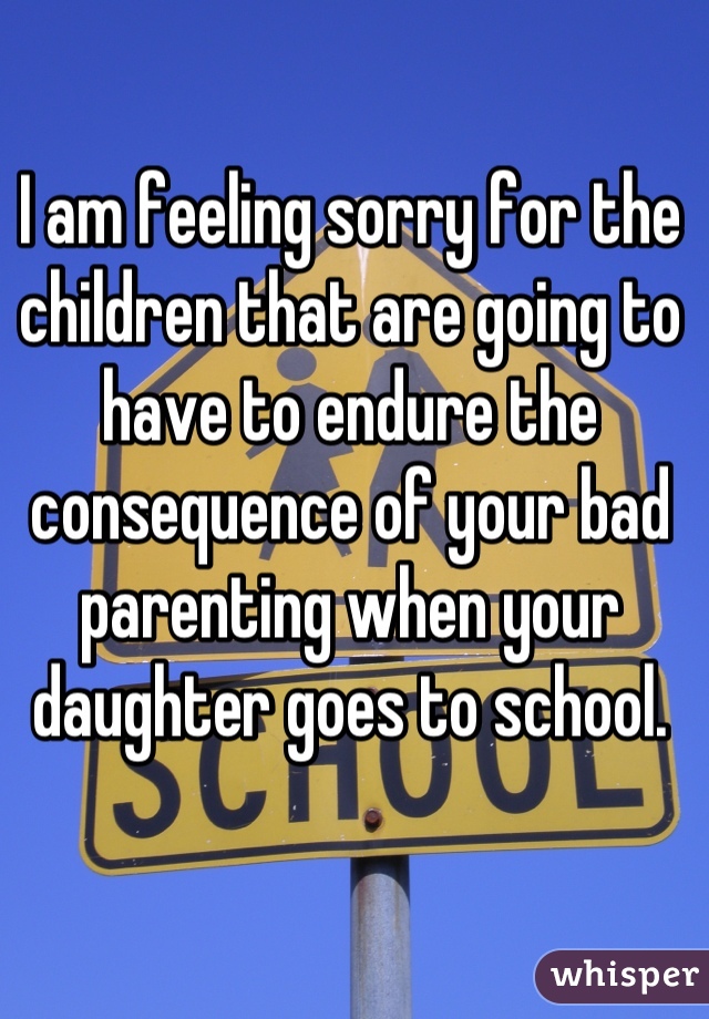 I am feeling sorry for the children that are going to have to endure the consequence of your bad parenting when your daughter goes to school.