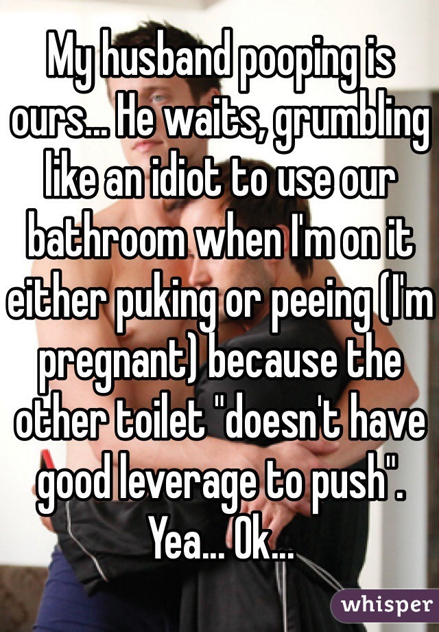 My husband pooping is ours... He waits, grumbling like an idiot to use our bathroom when I'm on it either puking or peeing (I'm pregnant) because the other toilet "doesn't have good leverage to push". Yea... Ok...