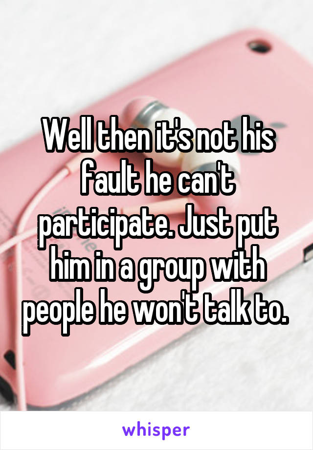 Well then it's not his fault he can't participate. Just put him in a group with people he won't talk to. 