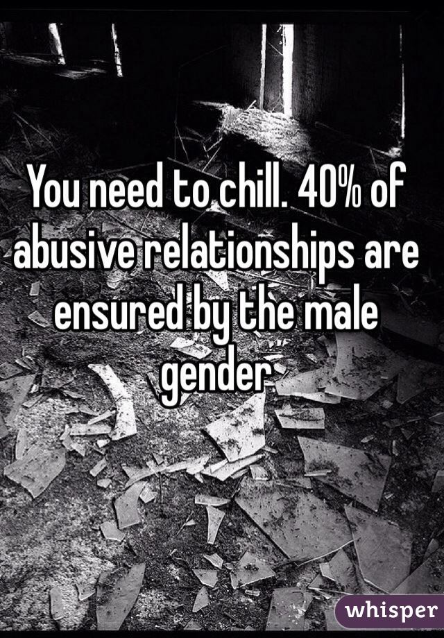 You need to chill. 40% of abusive relationships are ensured by the male gender 
