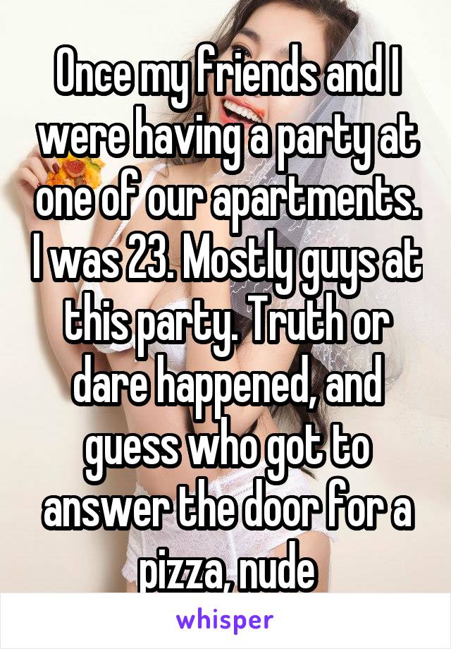 Once my friends and I were having a party at one of our apartments. I was 23. Mostly guys at this party. Truth or dare happened, and guess who got to answer the door for a pizza, nude