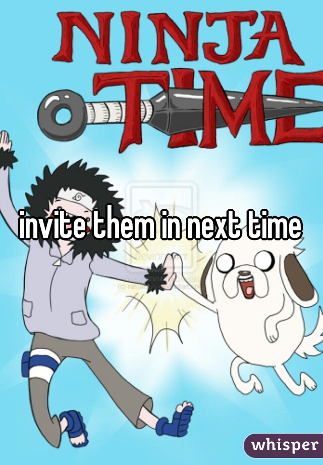 invite them in next time
