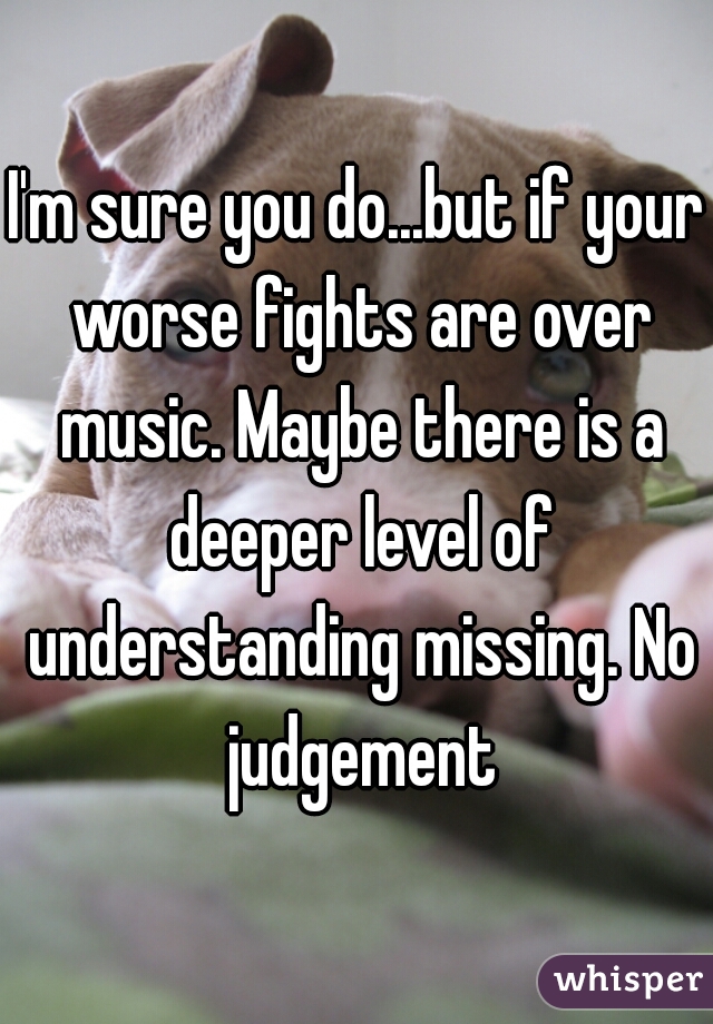 I'm sure you do...but if your worse fights are over music. Maybe there is a deeper level of understanding missing. No judgement