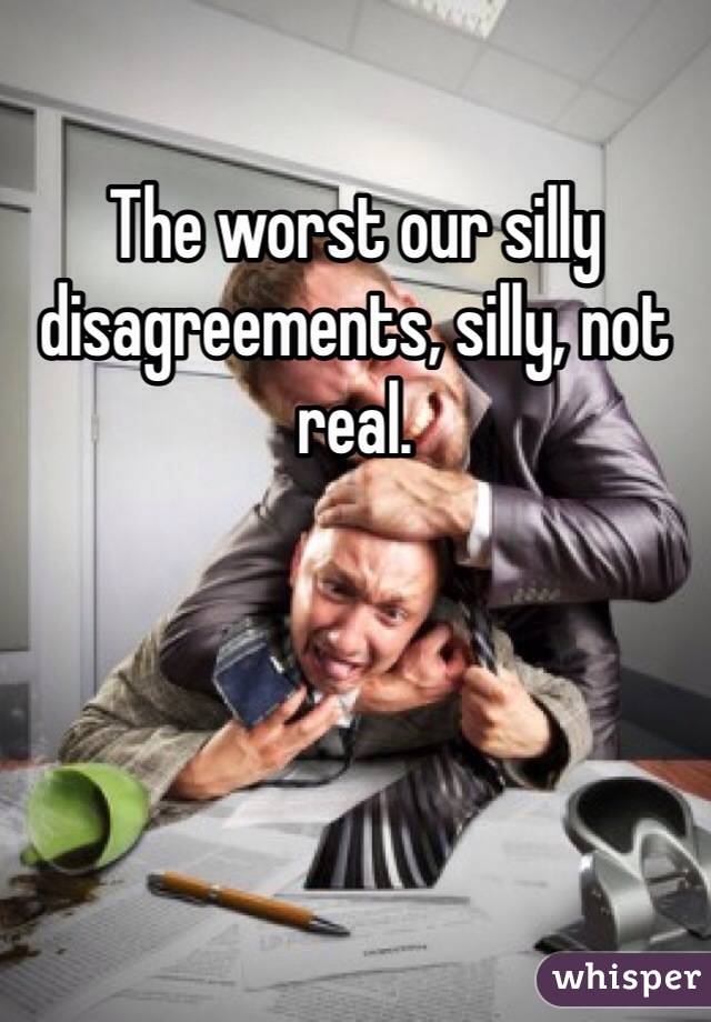 The worst our silly disagreements, silly, not real.