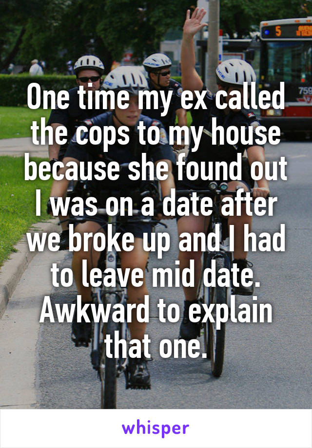 One time my ex called the cops to my house because she found out I was on a date after we broke up and I had to leave mid date. Awkward to explain that one.