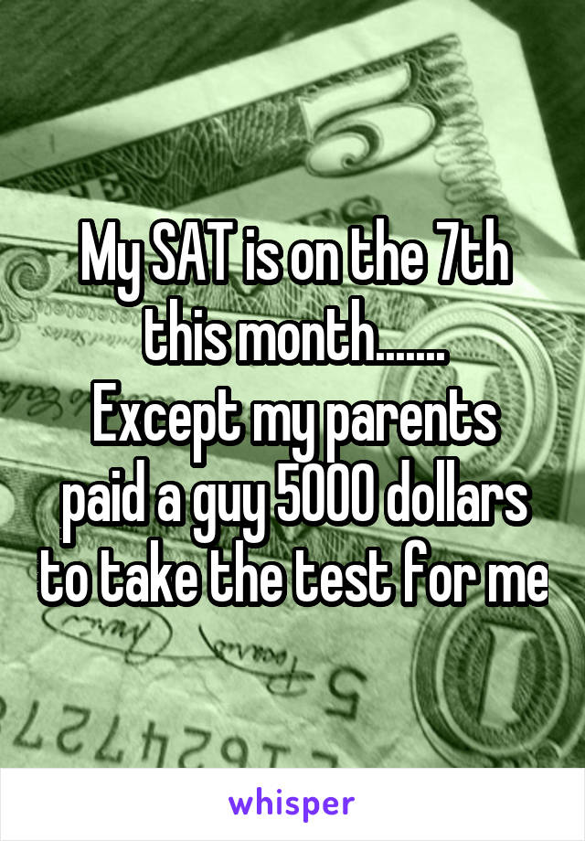 My SAT is on the 7th this month.......
Except my parents paid a guy 5000 dollars to take the test for me