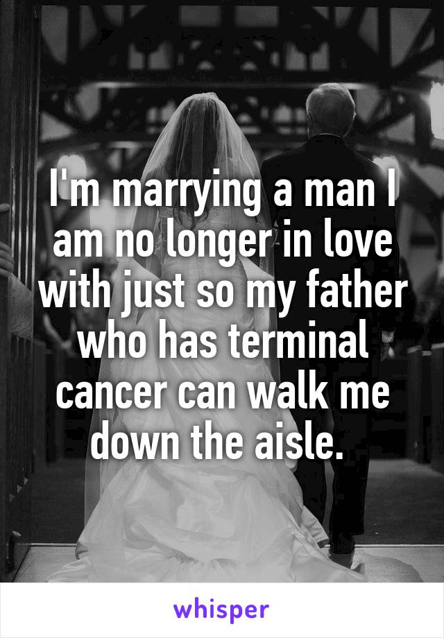 I'm marrying a man I am no longer in love with just so my father who has terminal cancer can walk me down the aisle. 