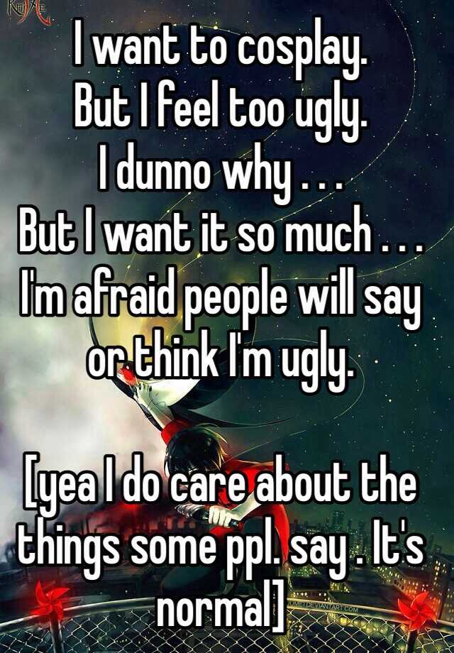 I want to cosplay. 
But I feel too ugly. 
I dunno why . . . 
But I want it so much . . . I'm afraid people will say or think I'm ugly. 

[yea I do care about the things some ppl. say . It's normal]
