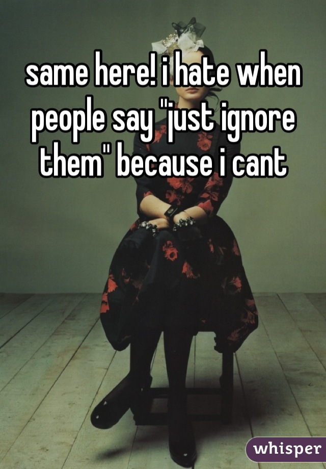 same here! i hate when people say "just ignore them" because i cant