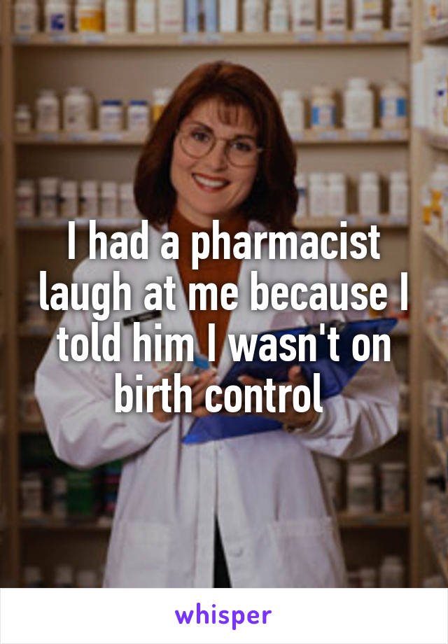 I had a pharmacist laugh at me because I told him I wasn't on birth control 