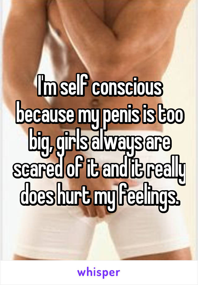 I'm self conscious because my penis is too big, girls always are scared of it and it really does hurt my feelings.