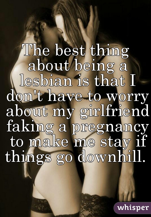 The best thing about being a lesbian is that I don't have to worry about my girlfriend faking a pregnancy to make me stay if things go downhill. 