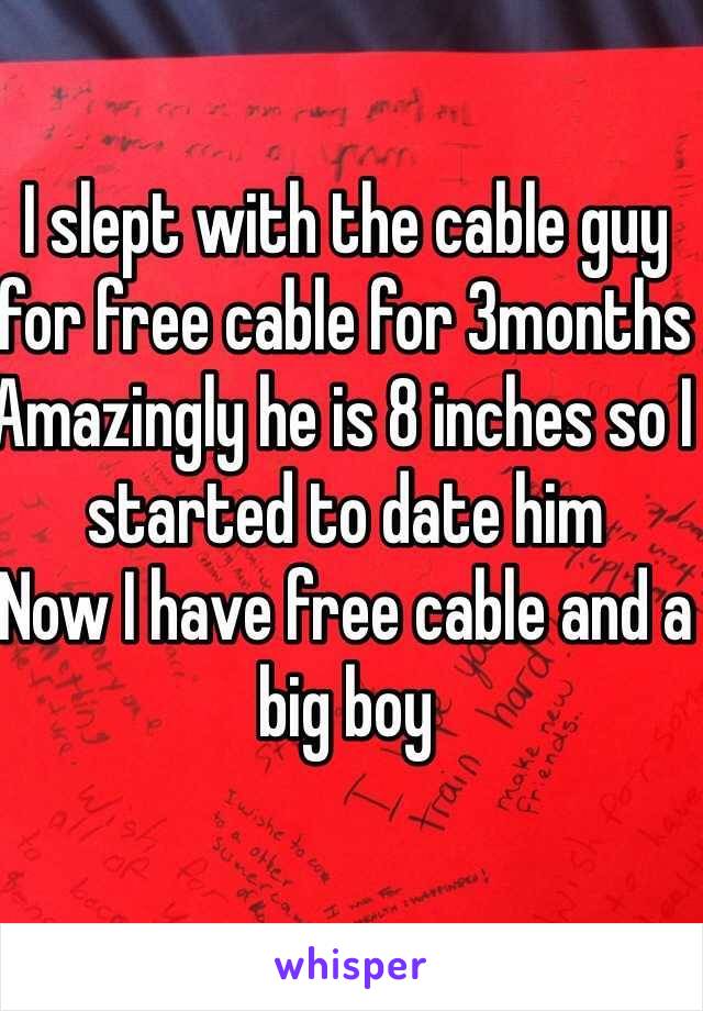 I slept with the cable guy for free cable for 3months 
Amazingly he is 8 inches so I started to date him 
Now I have free cable and a big boy 