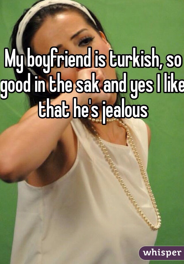 My boyfriend is turkish, so good in the sak and yes I like that he's jealous 