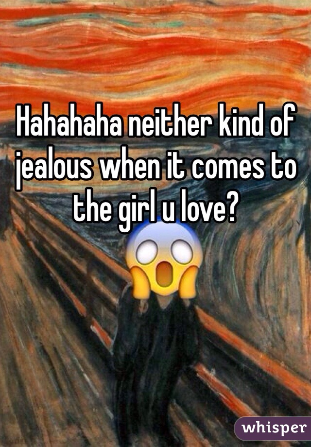Hahahaha neither kind of jealous when it comes to the girl u love?