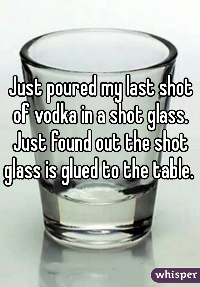 Just poured my last shot of vodka in a shot glass. 


Just found out the shot glass is glued to the table.  