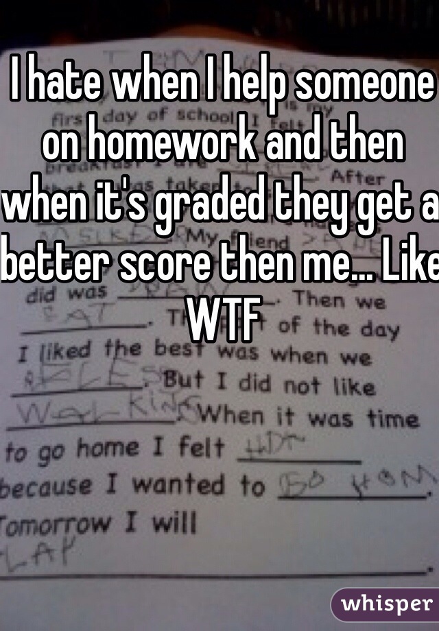 I hate when I help someone on homework and then when it's graded they get a better score then me... Like WTF