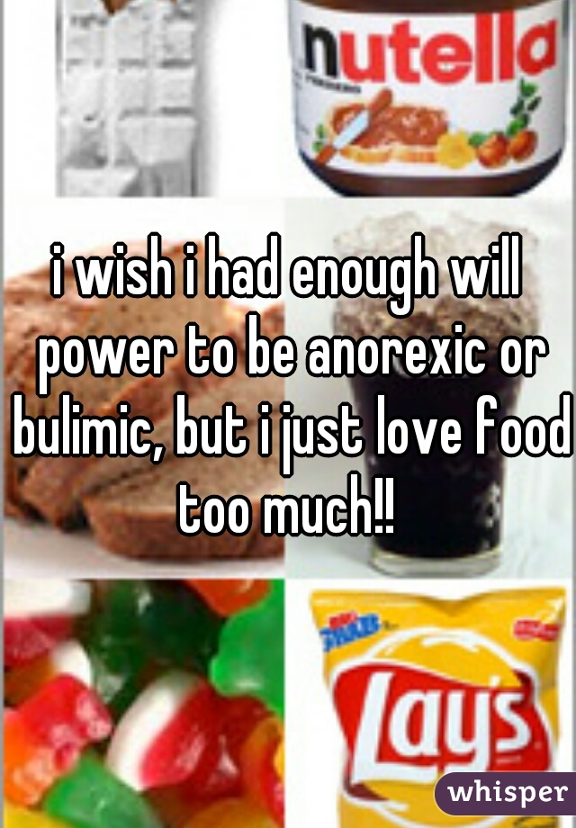 i wish i had enough will power to be anorexic or bulimic, but i just love food too much!! 