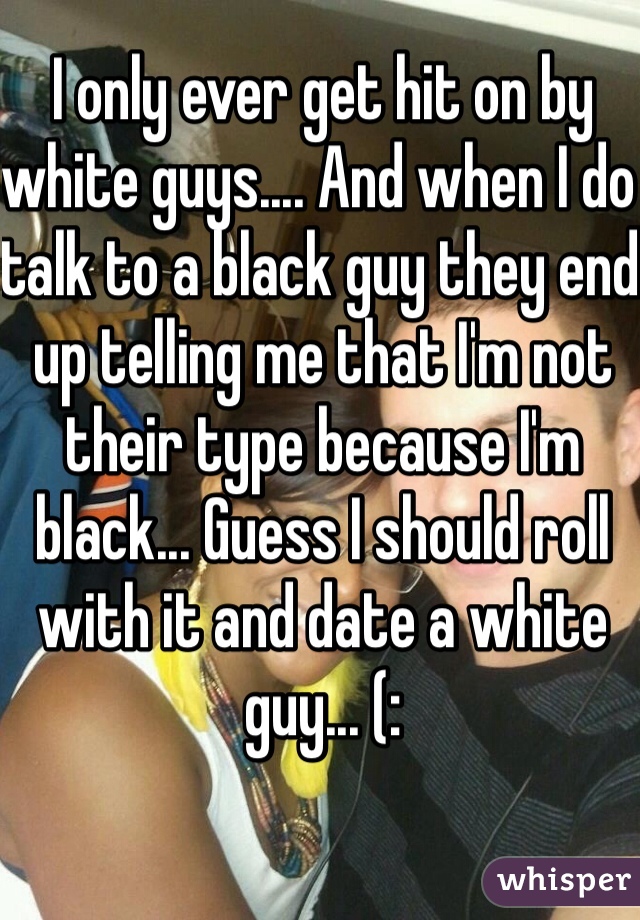 I only ever get hit on by white guys.... And when I do talk to a black guy they end up telling me that I'm not their type because I'm black... Guess I should roll with it and date a white guy... (: