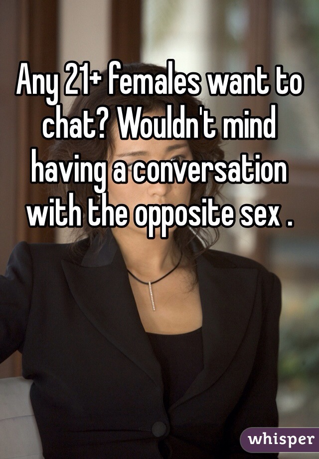 Any 21+ females want to chat? Wouldn't mind having a conversation with the opposite sex .