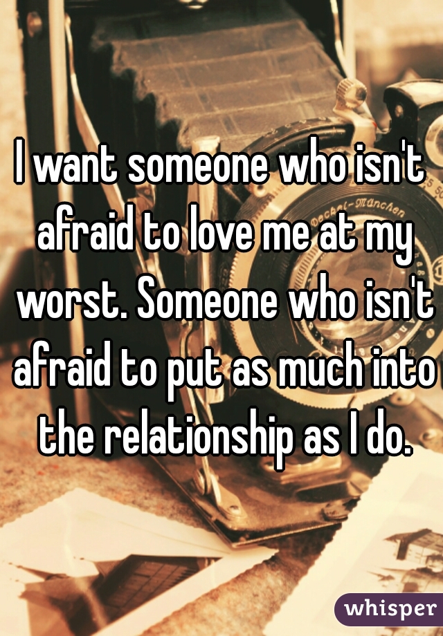 I want someone who isn't afraid to love me at my worst. Someone who isn't afraid to put as much into the relationship as I do.