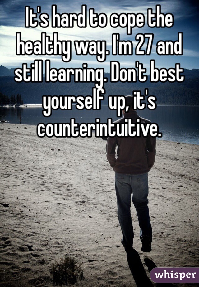 It's hard to cope the healthy way. I'm 27 and still learning. Don't best yourself up, it's counterintuitive.
