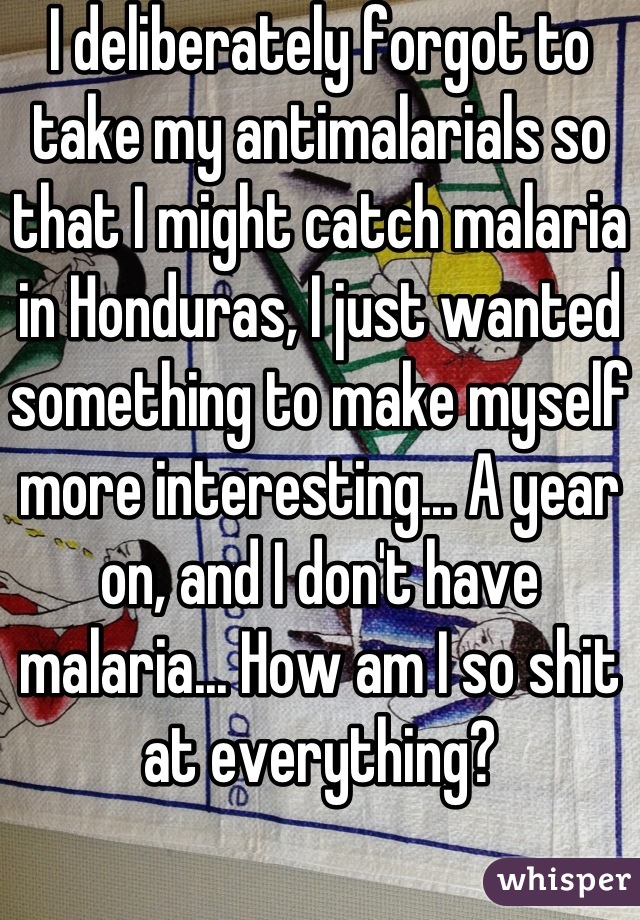 I deliberately forgot to take my antimalarials so that I might catch malaria in Honduras, I just wanted something to make myself more interesting... A year on, and I don't have malaria... How am I so shit at everything?
