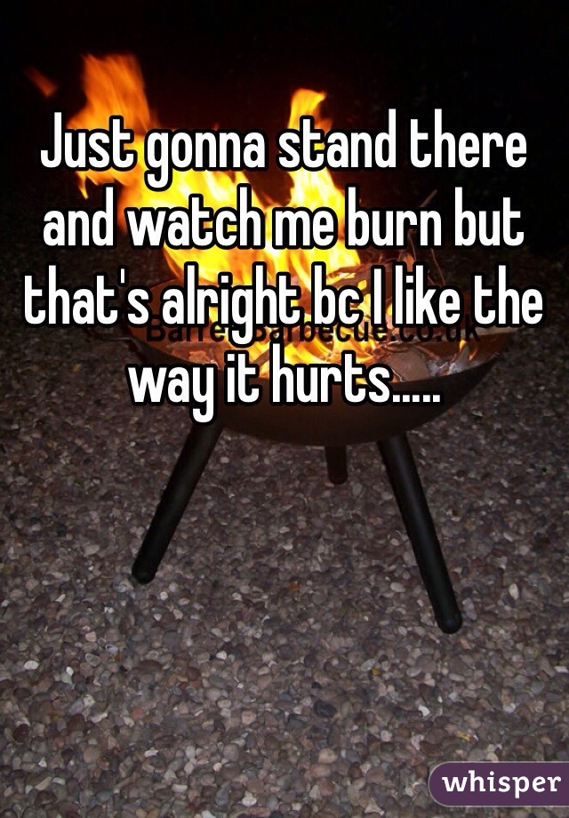 Just gonna stand there and watch me burn but that's alright bc I like the way it hurts.....