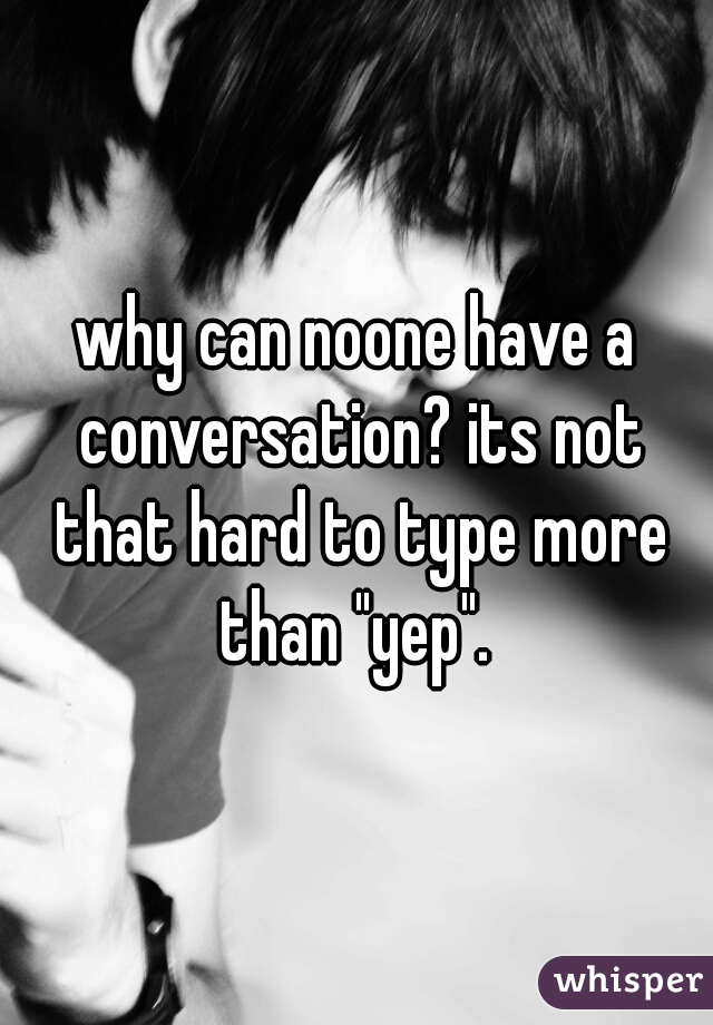 why can noone have a conversation? its not that hard to type more than "yep". 