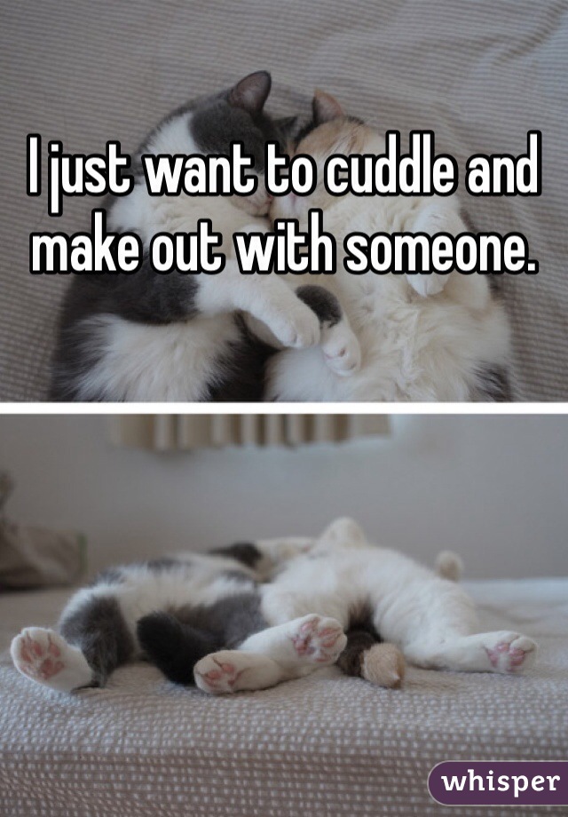 I just want to cuddle and make out with someone. 