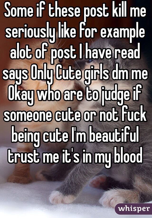 Some if these post kill me seriously like for example alot of post I have read says Only Cute girls dm me 
Okay who are to judge if someone cute or not fuck being cute I'm beautiful trust me it's in my blood 