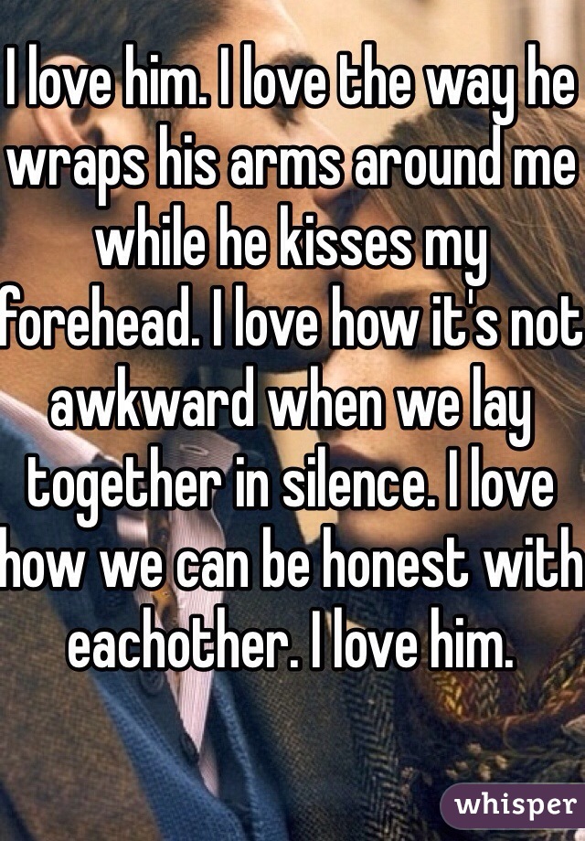 I love him. I love the way he wraps his arms around me while he kisses my forehead. I love how it's not awkward when we lay together in silence. I love how we can be honest with eachother. I love him. 