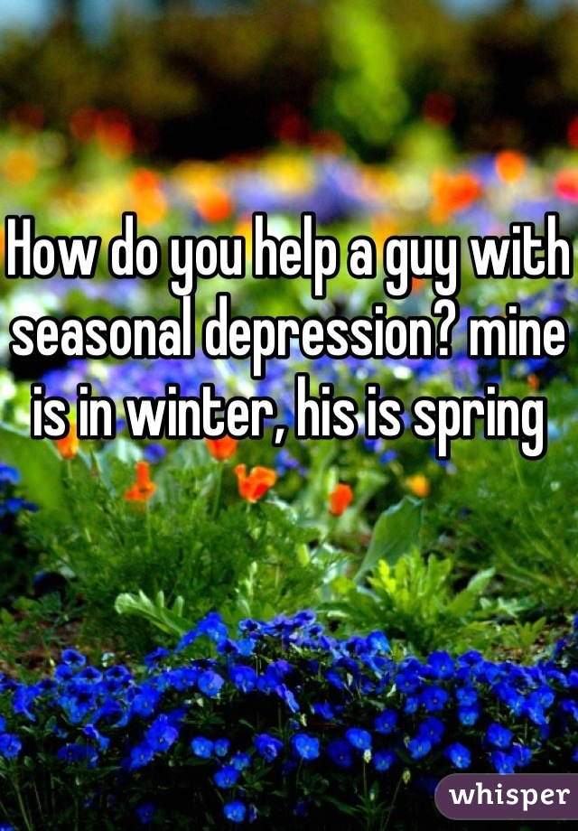 How do you help a guy with seasonal depression? mine is in winter, his is spring 