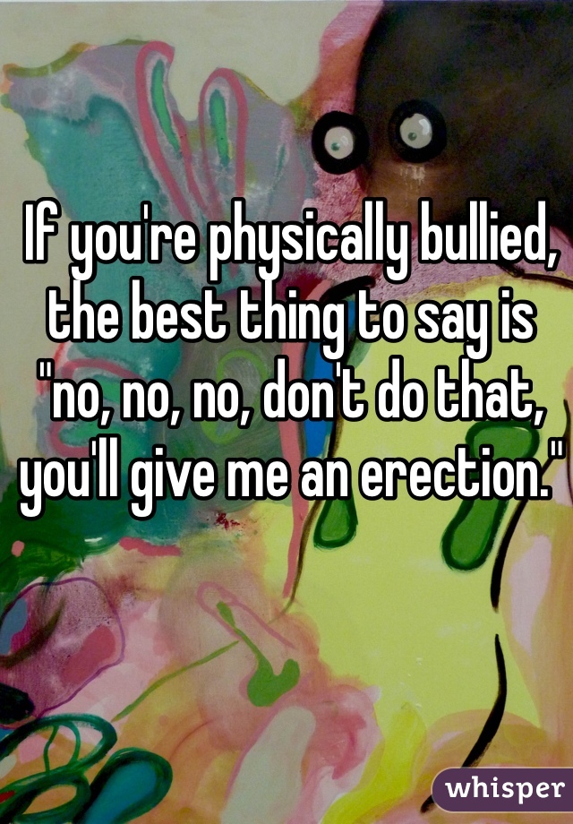 If you're physically bullied, the best thing to say is "no, no, no, don't do that, you'll give me an erection."