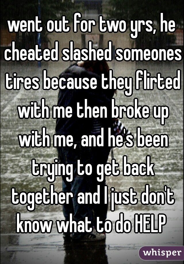 went out for two yrs, he cheated slashed someones tires because they flirted with me then broke up with me, and he's been trying to get back together and I just don't know what to do HELP 