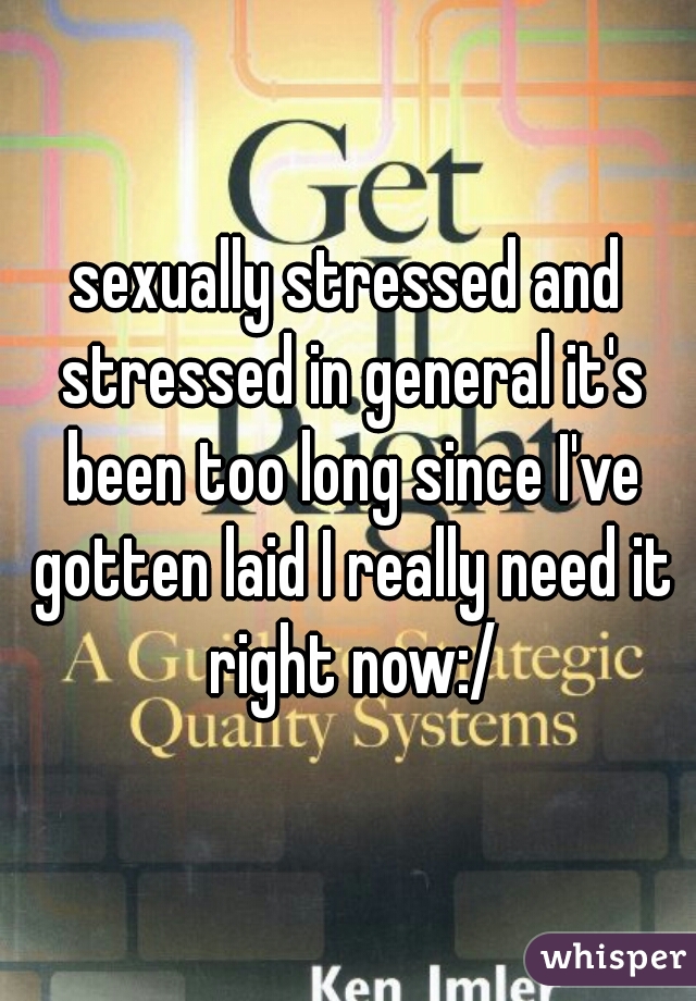 sexually stressed and stressed in general it's been too long since I've gotten laid I really need it right now:/